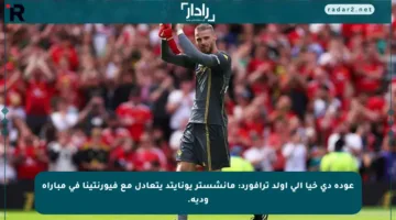 عودة دي خيا إلى أولد ترافورد: مانشستر يونايتد يتعادل مع فيورنتينا في مباراة ودية.